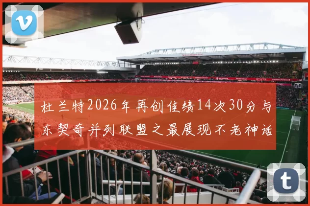 杜兰特2026年再创佳绩14次30分与东契奇并列联盟之最展现不老神话