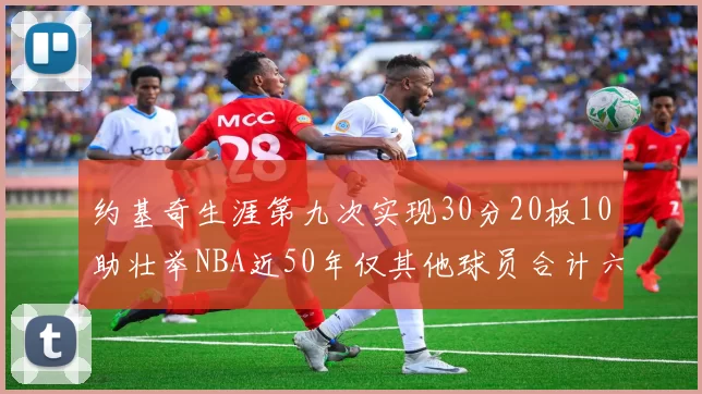 约基奇生涯第九次实现30分20板10助壮举NBA近50年仅其他球员合计六次