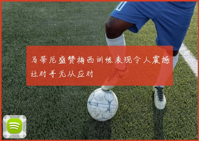 马蒂厄盛赞梅西训练表现令人震撼让对手无从应对