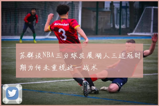 苏群谈NBA三分球发展湖人三连冠时期为何未重视这一战术