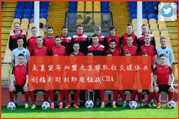 麦基宣布加盟北京球队社交媒体共创精彩时刻即将征战CBA