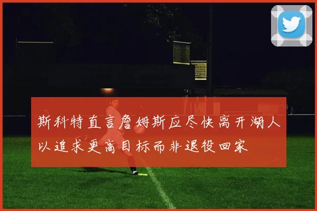 斯科特直言詹姆斯应尽快离开湖人以追求更高目标而非退役回家