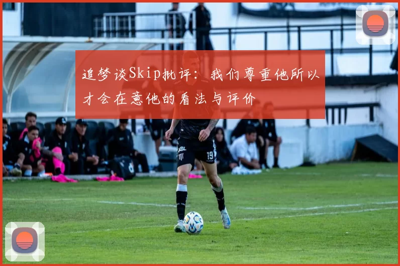 追梦谈Skip批评：我们尊重他所以才会在意他的看法与评价