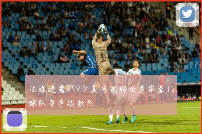 法媒透露DV9今夏可能转会多家豪门球队争夺战激烈