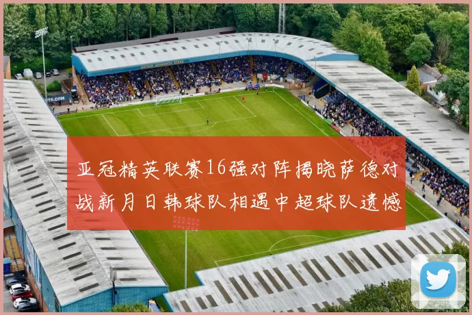 亚冠精英联赛16强对阵揭晓萨德对战新月日韩球队相遇中超球队遗憾出局