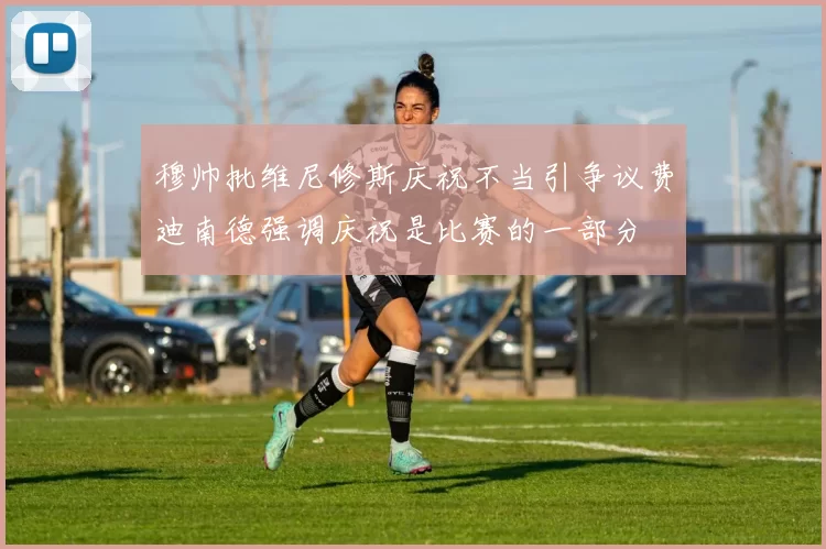穆帅批维尼修斯庆祝不当引争议费迪南德强调庆祝是比赛的一部分