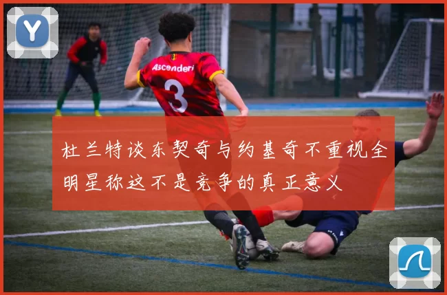 杜兰特谈东契奇与约基奇不重视全明星称这不是竞争的真正意义